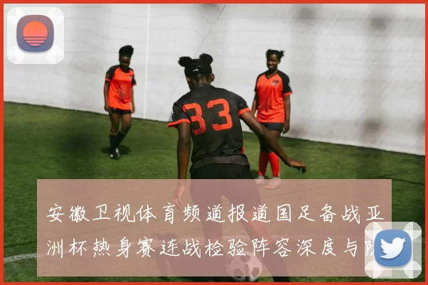 安徽卫视体育频道报道国足备战亚洲杯热身赛连战检验阵容深度与防线调整