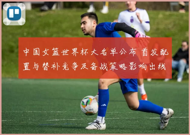 中国女篮世界杯大名单公布 首发配置与替补竞争及备战策略影响出线形势