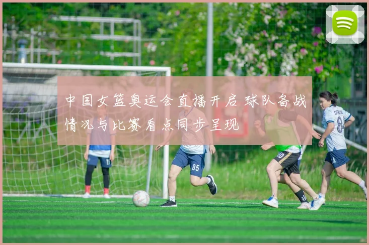 中国女篮奥运会直播开启 球队备战情况与比赛看点同步呈现